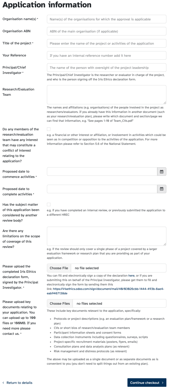 A screenshot of our application form. The text reads: Application information Organisation name(s) • Name(s) of the organisations for which the approval is applicable Organisation ABN Title of the project ABN of the main organisation (if applicable) Please enter the name of the project or activities of the application Your Reference Principal/Chief Investigator * If you have an internal reference number add it here The name of the person with oversight of the project leadership The Principal/Chief Investigator is the researcher or evaluator in charge of the project, and who is the person signing off the Iris Ethics declaration form. Research/Evaluation Team The names and affiliations (e.g. organisations) of the people involved in the project as researchers/evaluators. If you already have this information in another document (such as your research/evaluation plan), please write which document and section/page we can find that information, e.g. "See pages 1-10 of Team_CVs.pdf" Do any members of the research/evaluation team have any interest that may constitute a conflict of interest relating to the application? Proposed date to commence activities Proposed date to complete activities • Has the subject matter of this application been considered by another review body? Are there any limitations on the scope of coverage of this review? e.g. a financial or other interest or affiliation, or involvement in activities which could be seen as in competition or opposition to the activities of the application. For more information please refer to Section 5.6 of the National Statement. e.g. if you have completed an internal review, or previously submitted the application to a different HREC Please upload the completed Iris Ethics declaration form, signed by the Principal Investigator. Please upload key documents relating to your application. You can upload up to 100 files or 100MB. If you need more please contact us. e.g. if the review should only cover a single phase of a project covered by a larger evaluation framework or research plan that you are providing as part of your application. Choose File no file selected You can fill and electronically sign a copy of the declaration here, or if you are submitting this on behalf of the Principal Investigator, please get them to fill and electronically sign the form by sending them this link: https://irisethics.odoo.com/sign/document/maiV48/@3Q26cbb-1444-493b-8ae4- eab9467138de Choose Files no files selected These include key documents relevant to the application, specifically: • Protocols or project descriptions (e.g. an evaluation plan/framework or a research plan) • CVs or short bios of research/evaluation team members • Participant information sheets and consent forms • Data collection instruments including questionnaires, surveys, scripts • Project-specific recruitment materials (posters, flyers, emaits) • Consultation plans and data analysis plans (as relevant) • Risk management and distress protocols (as relevant) The above may be uploaded as a single document or as separate documents as is convenient to you (you don't need to split things out from an existing plan). ‹ Return to details Continue checkout ›